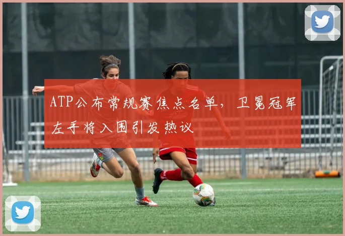 ATP公布常规赛焦点名单,卫冕冠军左手将入围引发热议