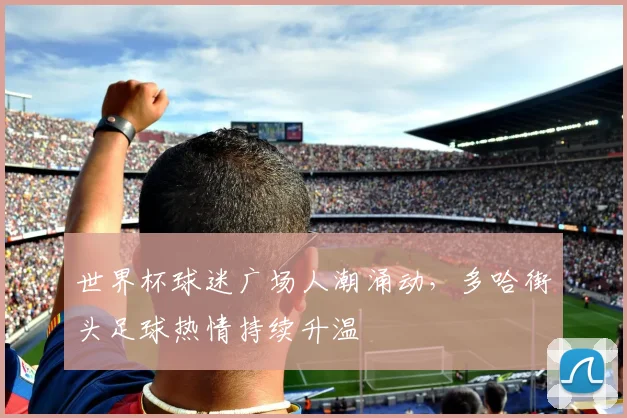 世界杯球迷广场人潮涌动,多哈街头足球热情持续升温