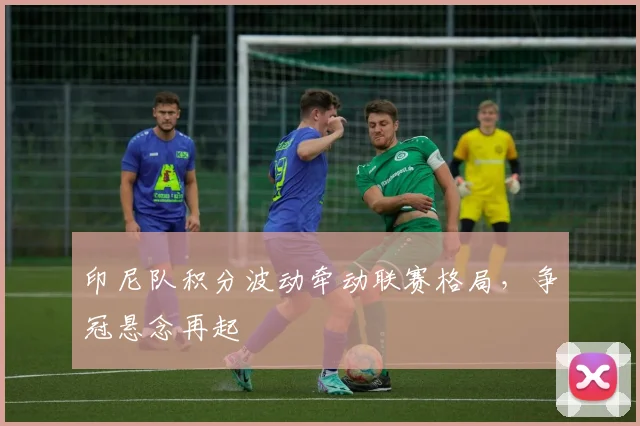 印尼队积分波动牵动联赛格局，争冠悬念再起