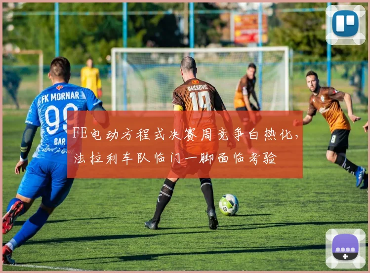 FE电动方程式决赛周竞争白热化,法拉利车队临门一脚面临考验